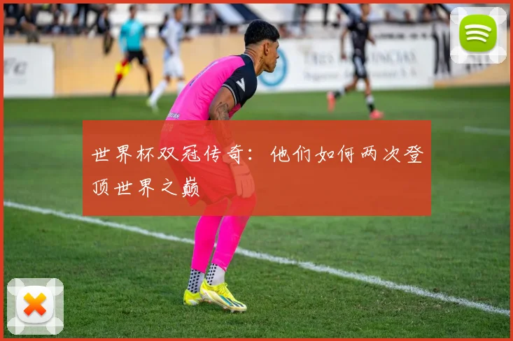 世界杯双冠传奇：他们如何两次登顶世界之巅