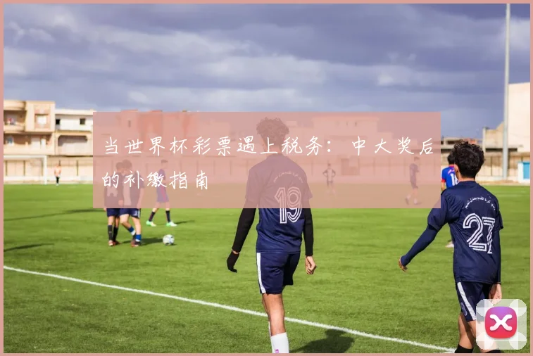 当世界杯彩票遇上税务：中大奖后的补缴指南