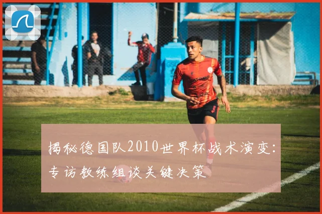 揭秘德国队2010世界杯战术演变:专访教练组谈关键决策