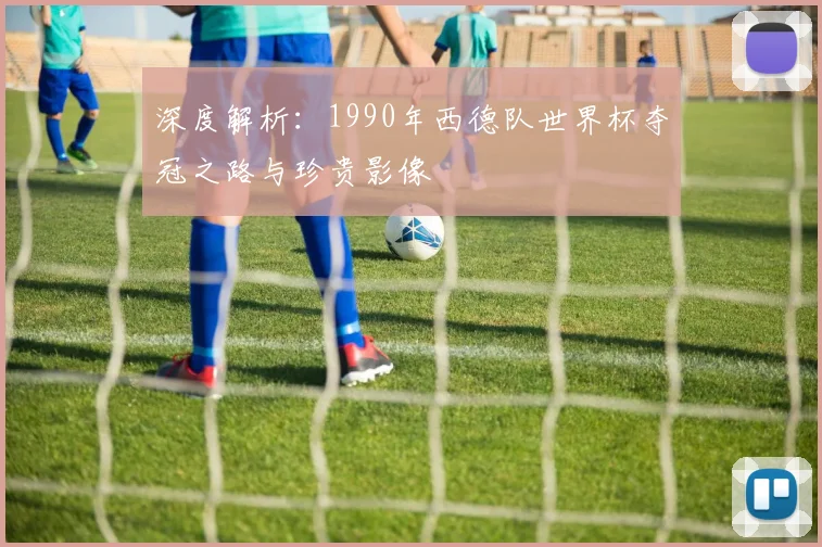 深度解析:1990年西德队世界杯夺冠之路与珍贵影像