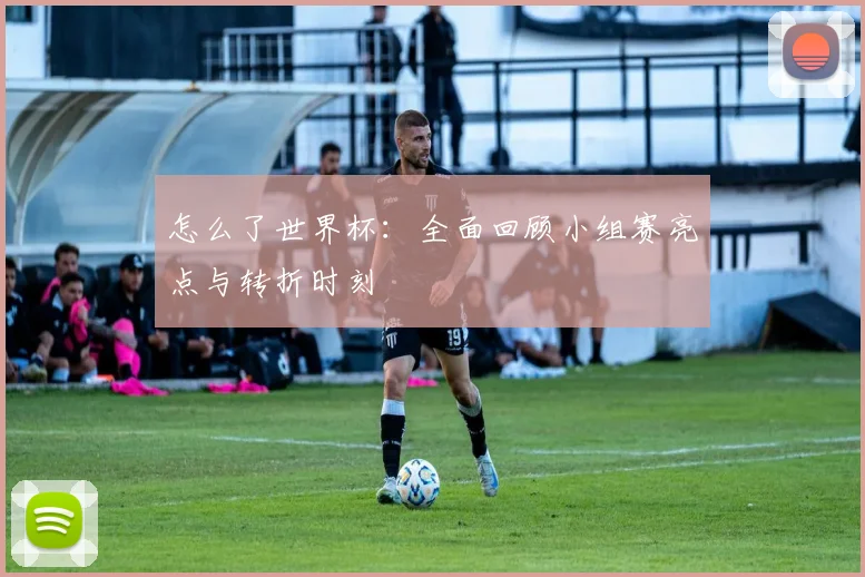 怎么了世界杯：全面回顾小组赛亮点与转折时刻