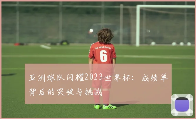 亚洲球队闪耀2023世界杯:成绩单背后的突破与挑战