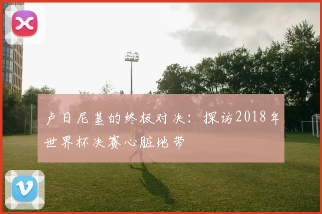 卢日尼基的终极对决:探访2018年世界杯决赛心脏地带